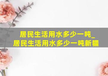 居民生活用水多少一吨_居民生活用水多少一吨新疆