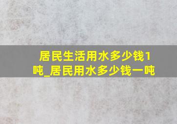 居民生活用水多少钱1吨_居民用水多少钱一吨