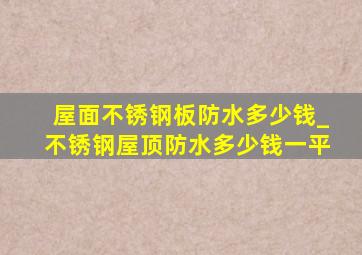 屋面不锈钢板防水多少钱_不锈钢屋顶防水多少钱一平