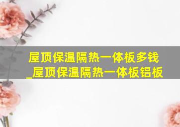 屋顶保温隔热一体板多钱_屋顶保温隔热一体板铝板