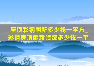 屋顶彩钢翻新多少钱一平方_彩钢房顶翻新喷漆多少钱一平