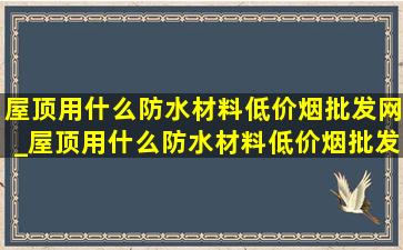 屋顶用什么防水材料(低价烟批发网)_屋顶用什么防水材料(低价烟批发网)寿命长