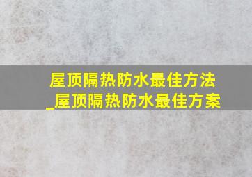 屋顶隔热防水最佳方法_屋顶隔热防水最佳方案