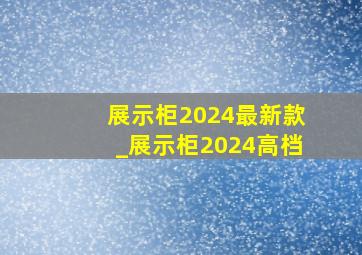 展示柜2024最新款_展示柜2024高档