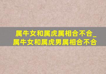 属牛女和属虎属相合不合_属牛女和属虎男属相合不合