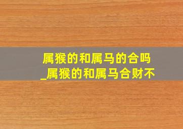 属猴的和属马的合吗_属猴的和属马合财不