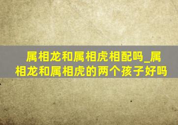 属相龙和属相虎相配吗_属相龙和属相虎的两个孩子好吗