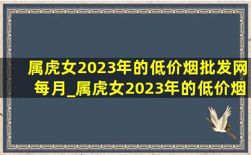 属虎女2023年的(低价烟批发网)每月_属虎女2023年的(低价烟批发网)怎样