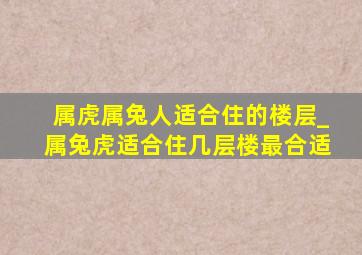 属虎属兔人适合住的楼层_属兔虎适合住几层楼最合适