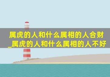 属虎的人和什么属相的人合财_属虎的人和什么属相的人不好