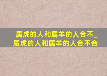 属虎的人和属羊的人合不_属虎的人和属羊的人合不合