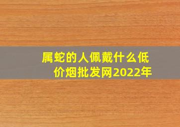 属蛇的人佩戴什么(低价烟批发网)2022年