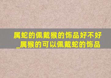 属蛇的佩戴猴的饰品好不好_属猴的可以佩戴蛇的饰品