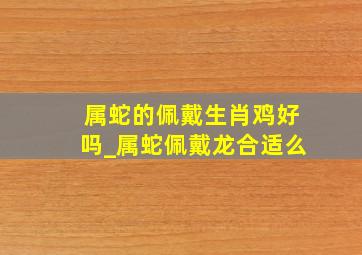 属蛇的佩戴生肖鸡好吗_属蛇佩戴龙合适么