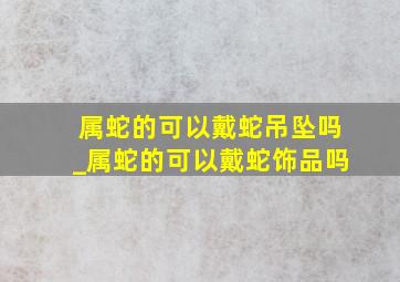 属蛇的可以戴蛇吊坠吗_属蛇的可以戴蛇饰品吗