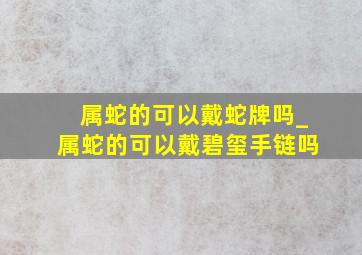 属蛇的可以戴蛇牌吗_属蛇的可以戴碧玺手链吗