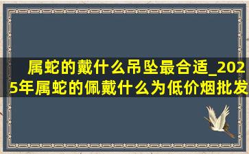 属蛇的戴什么吊坠最合适_2025年属蛇的佩戴什么为(低价烟批发网)