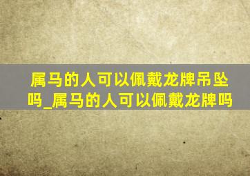 属马的人可以佩戴龙牌吊坠吗_属马的人可以佩戴龙牌吗