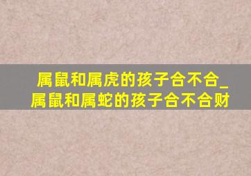 属鼠和属虎的孩子合不合_属鼠和属蛇的孩子合不合财