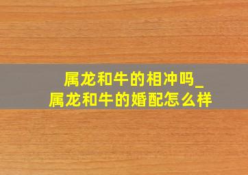 属龙和牛的相冲吗_属龙和牛的婚配怎么样