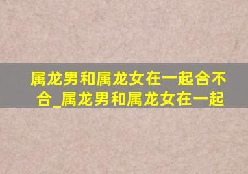 属龙男和属龙女在一起合不合_属龙男和属龙女在一起