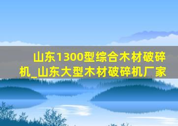 山东1300型综合木材破碎机_山东大型木材破碎机厂家