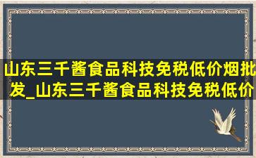 山东三千酱食品科技(免税低价烟批发)_山东三千酱食品科技(免税低价烟批发)电话