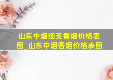 山东中烟细支香烟价格表图_山东中烟香烟价格表图