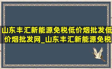 山东丰汇新能源(免税低价烟批发)(低价烟批发网)_山东丰汇新能源(免税低价烟批发)简介