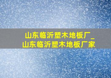 山东临沂塑木地板厂_山东临沂塑木地板厂家