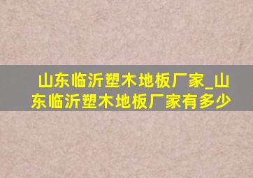 山东临沂塑木地板厂家_山东临沂塑木地板厂家有多少