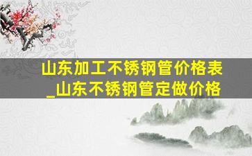 山东加工不锈钢管价格表_山东不锈钢管定做价格