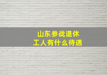 山东参战退休工人有什么待遇