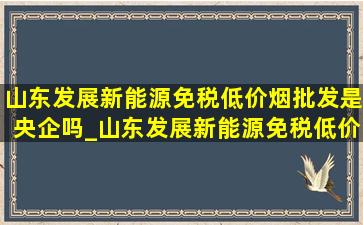 山东发展新能源(免税低价烟批发)是央企吗_山东发展新能源(免税低价烟批发)