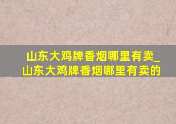 山东大鸡牌香烟哪里有卖_山东大鸡牌香烟哪里有卖的