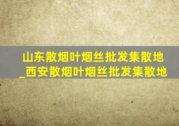 山东散烟叶烟丝批发集散地_西安散烟叶烟丝批发集散地