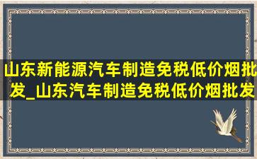 山东新能源汽车制造(免税低价烟批发)_山东汽车制造(免税低价烟批发)