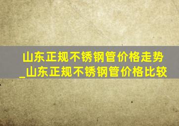 山东正规不锈钢管价格走势_山东正规不锈钢管价格比较