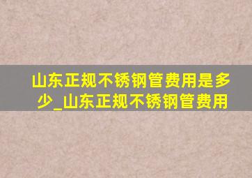 山东正规不锈钢管费用是多少_山东正规不锈钢管费用