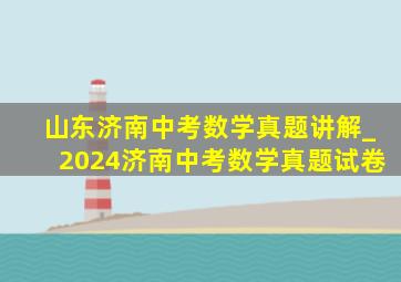 山东济南中考数学真题讲解_2024济南中考数学真题试卷