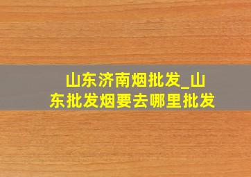 山东济南烟批发_山东批发烟要去哪里批发