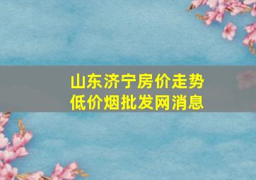 山东济宁房价走势(低价烟批发网)消息