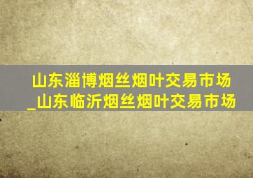 山东淄博烟丝烟叶交易市场_山东临沂烟丝烟叶交易市场