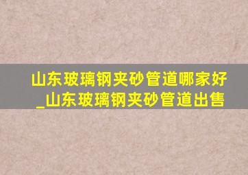 山东玻璃钢夹砂管道哪家好_山东玻璃钢夹砂管道出售