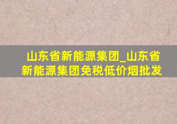 山东省新能源集团_山东省新能源集团(免税低价烟批发)