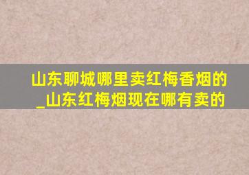 山东聊城哪里卖红梅香烟的_山东红梅烟现在哪有卖的