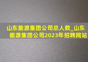 山东能源集团公司总人数_山东能源集团公司2023年招聘网站