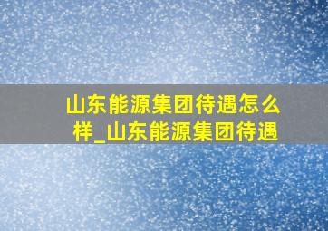 山东能源集团待遇怎么样_山东能源集团待遇