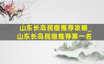 山东长岛民宿推荐攻略_山东长岛民宿推荐第一名