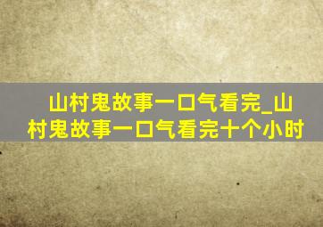 山村鬼故事一口气看完_山村鬼故事一口气看完十个小时